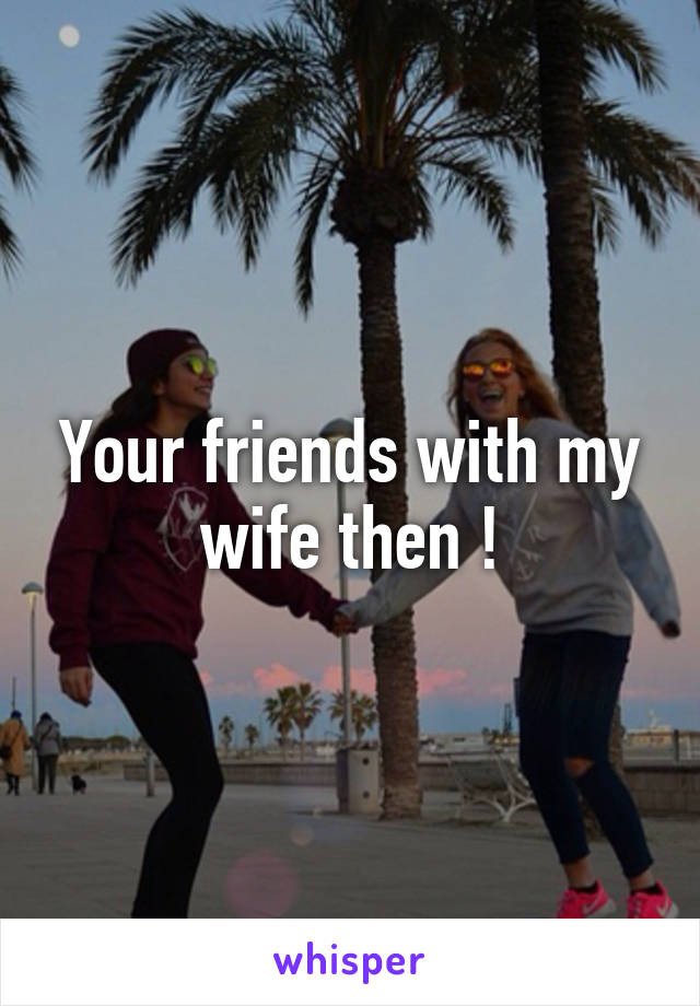 Your friends with my wife then !