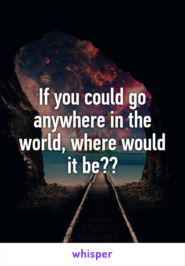 If you could go anywhere in the world, where would it be??