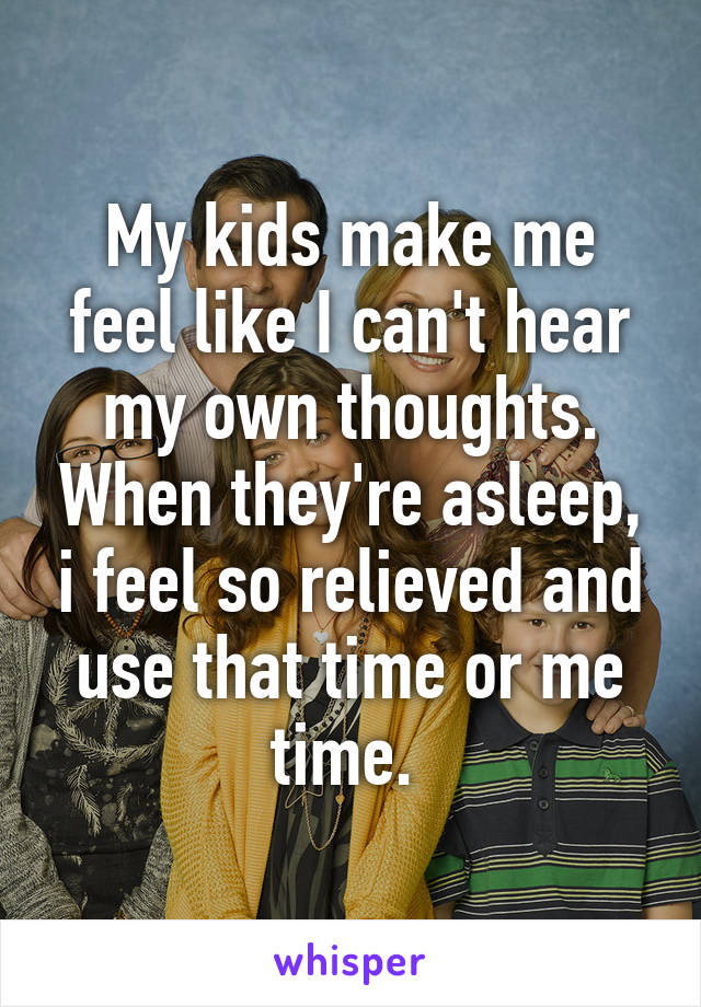 My kids make me feel like I can't hear my own thoughts. When they're asleep, i feel so relieved and use that time or me time. 