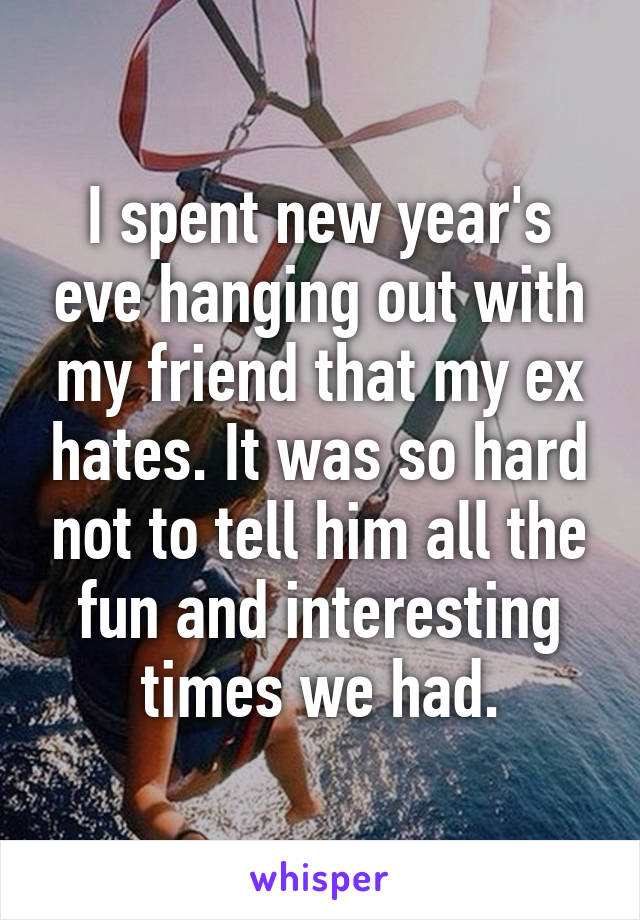 I spent new year's eve hanging out with my friend that my ex hates. It was so hard not to tell him all the fun and interesting times we had.