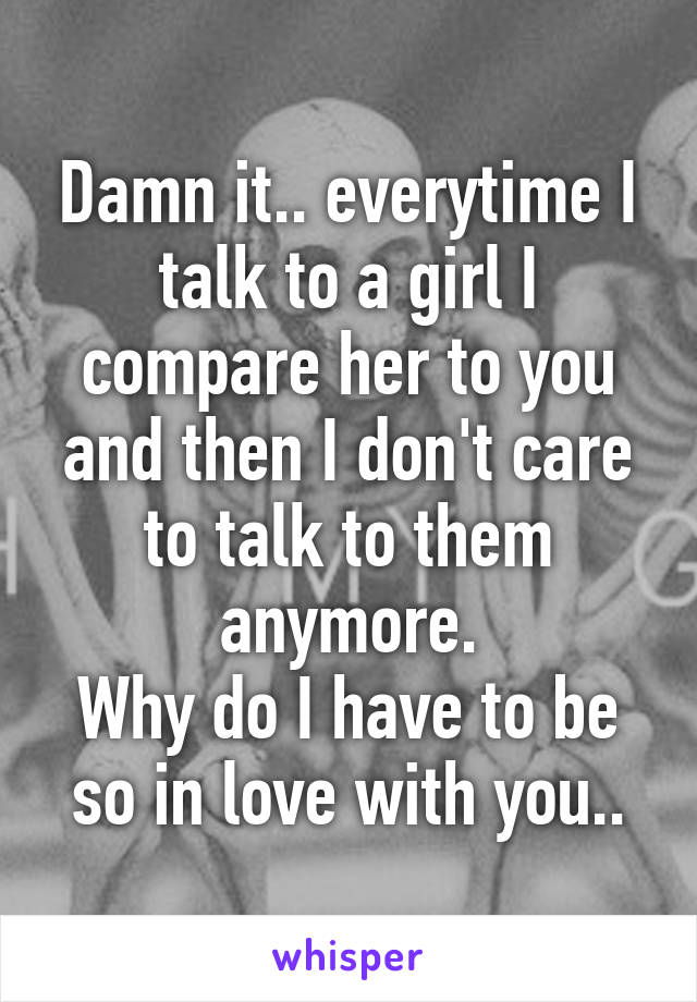 Damn it.. everytime I talk to a girl I compare her to you and then I don't care to talk to them anymore.
Why do I have to be so in love with you..