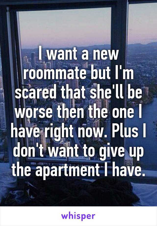 I want a new roommate but I'm scared that she'll be worse then the one I have right now. Plus I don't want to give up the apartment I have.