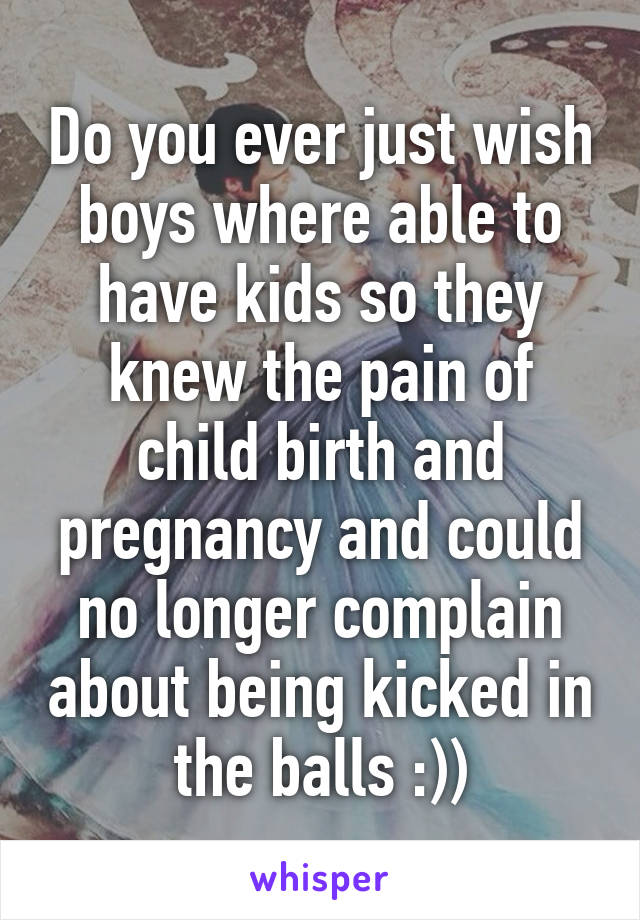 Do you ever just wish boys where able to have kids so they knew the pain of child birth and pregnancy and could no longer complain about being kicked in the balls :))