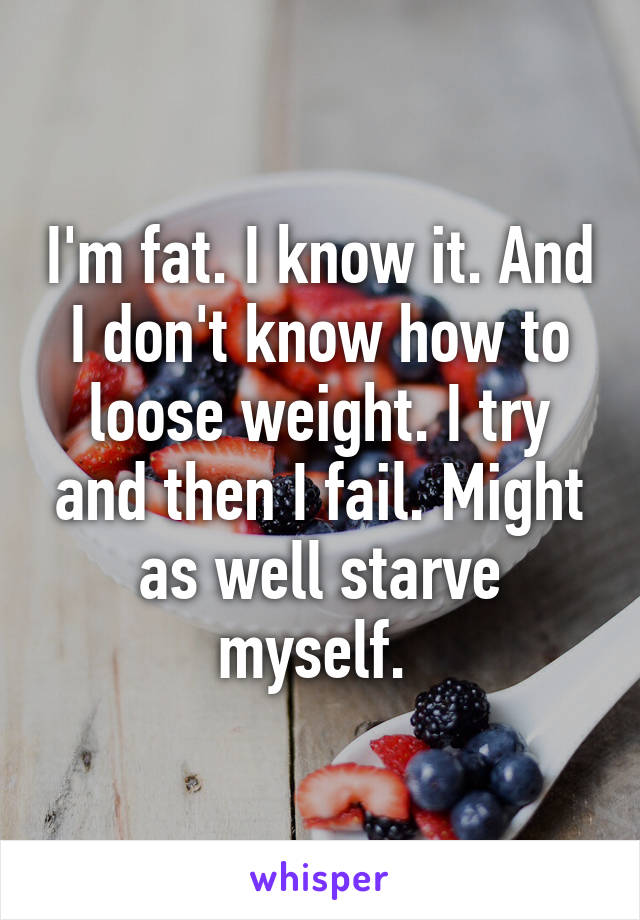 I'm fat. I know it. And I don't know how to loose weight. I try and then I fail. Might as well starve myself. 