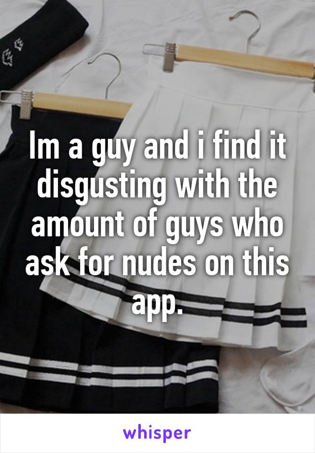 Im a guy and i find it disgusting with the amount of guys who ask for nudes on this app.