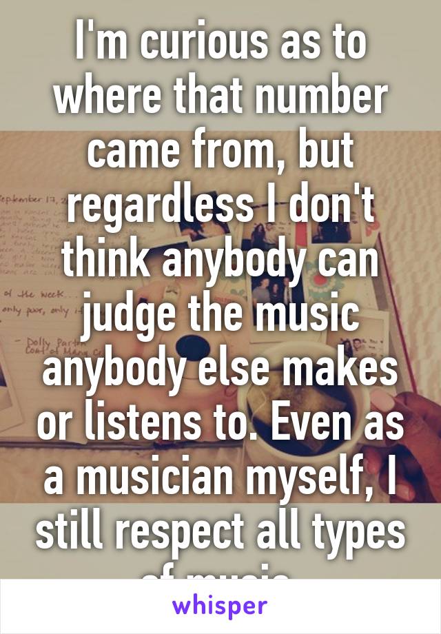 I'm curious as to where that number came from, but regardless I don't think anybody can judge the music anybody else makes or listens to. Even as a musician myself, I still respect all types of music.