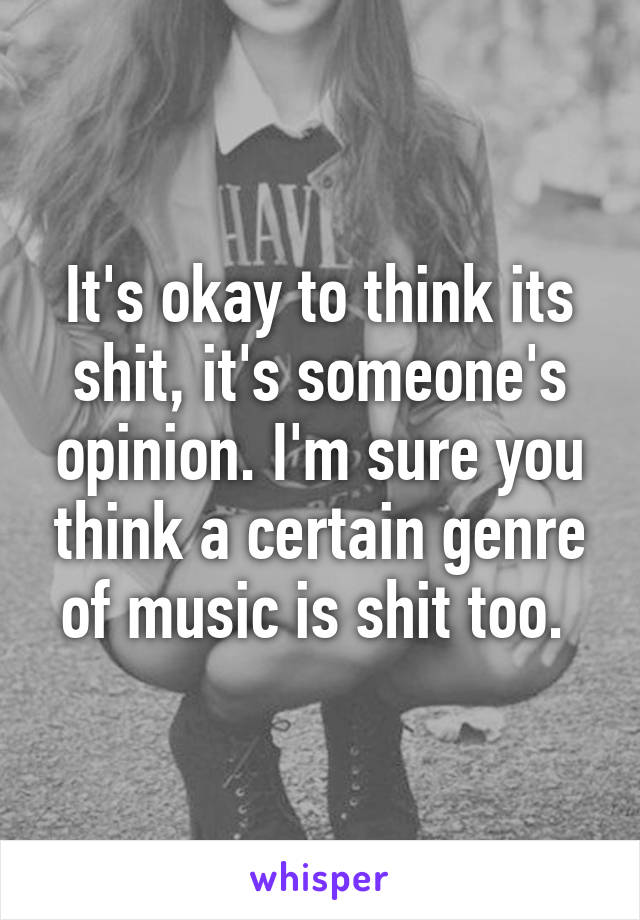 It's okay to think its shit, it's someone's opinion. I'm sure you think a certain genre of music is shit too. 