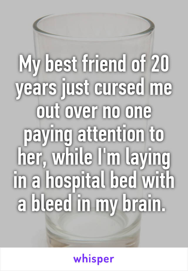 My best friend of 20 years just cursed me out over no one paying attention to her, while I'm laying in a hospital bed with a bleed in my brain. 