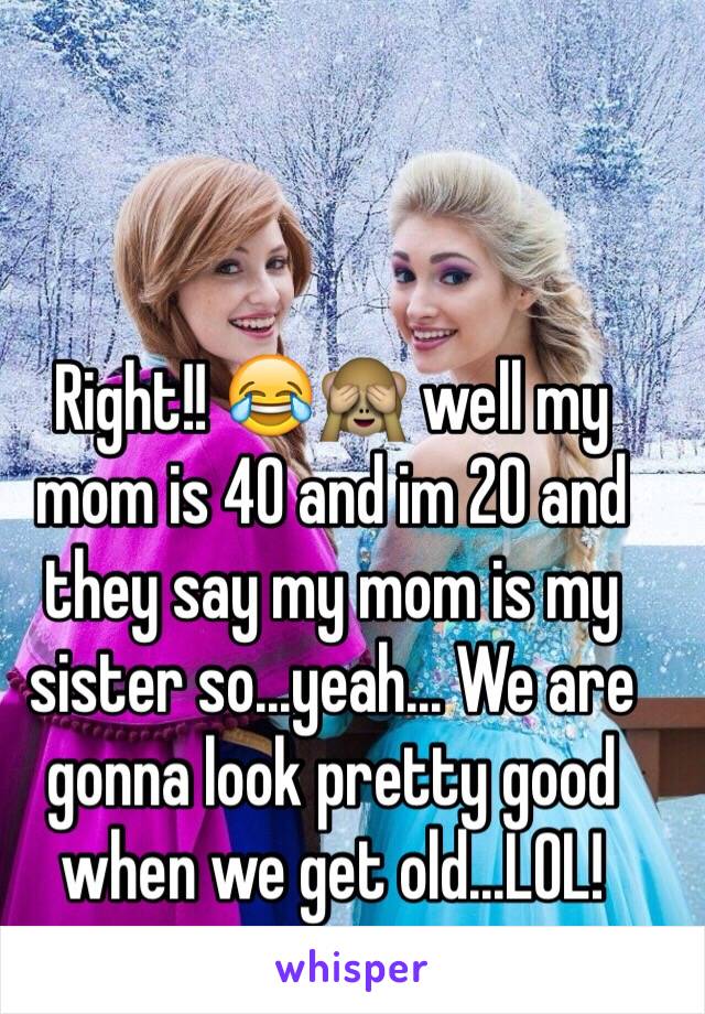 Right!! 😂🙈 well my mom is 40 and im 20 and they say my mom is my sister so...yeah... We are gonna look pretty good when we get old...LOL! 