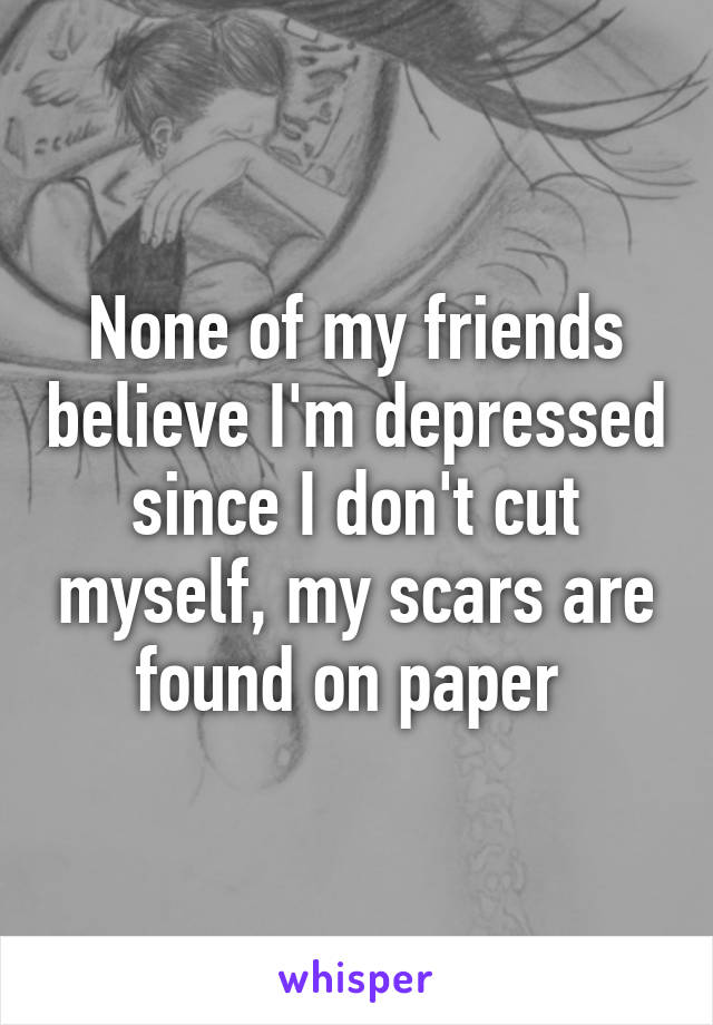 None of my friends believe I'm depressed since I don't cut myself, my scars are found on paper 