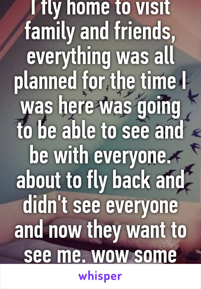 I fly home to visit family and friends, everything was all planned for the time I was here was going to be able to see and be with everyone. about to fly back and didn't see everyone and now they want to see me. wow some people