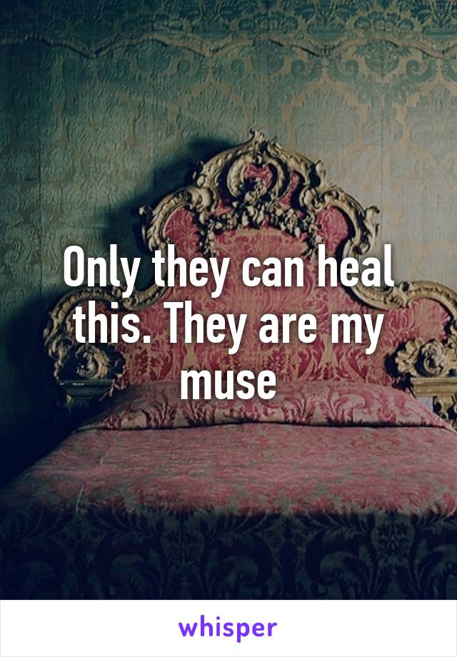 Only they can heal this. They are my muse