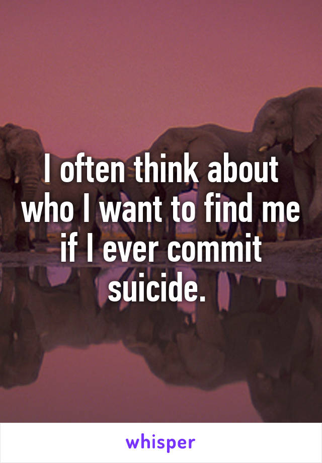 I often think about who I want to find me if I ever commit suicide. 