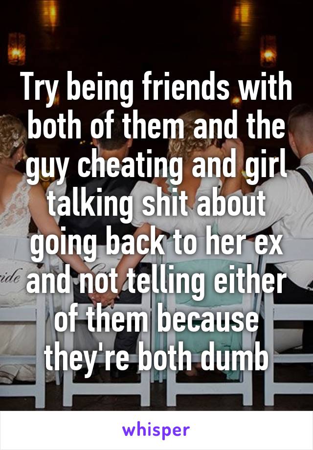 Try being friends with both of them and the guy cheating and girl talking shit about going back to her ex and not telling either of them because they're both dumb