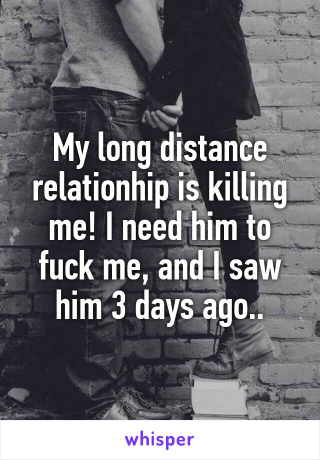 My long distance relationhip is killing me! I need him to fuck me, and I saw him 3 days ago..