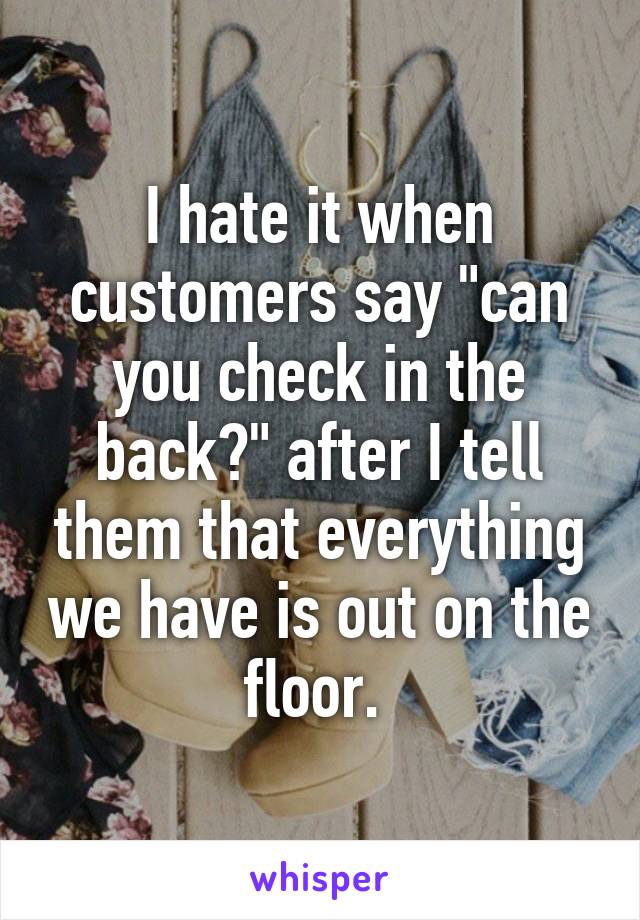 I hate it when customers say "can you check in the back?" after I tell them that everything we have is out on the floor. 