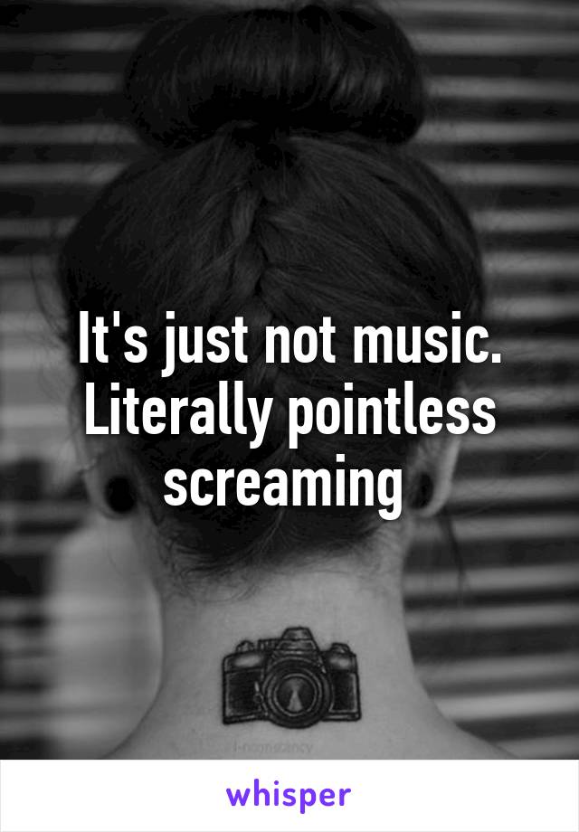 It's just not music. Literally pointless screaming 