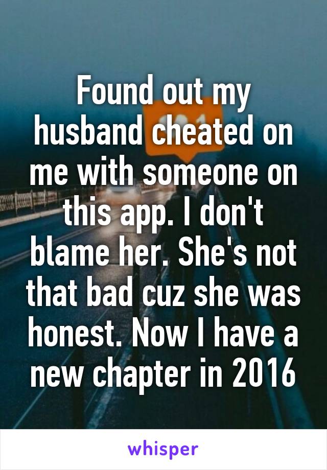 Found out my husband cheated on me with someone on this app. I don't blame her. She's not that bad cuz she was honest. Now I have a new chapter in 2016