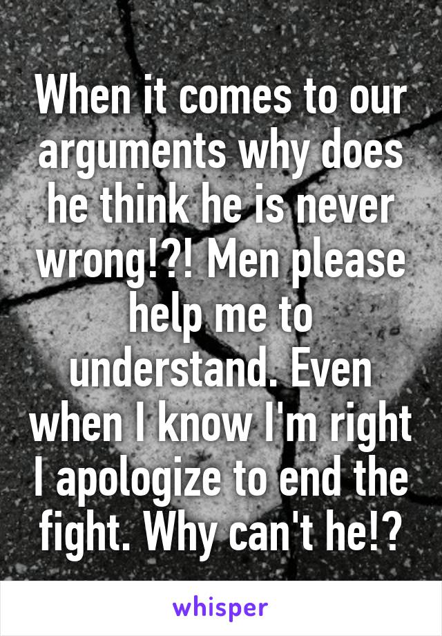 When it comes to our arguments why does he think he is never wrong!?! Men please help me to understand. Even when I know I'm right I apologize to end the fight. Why can't he!?