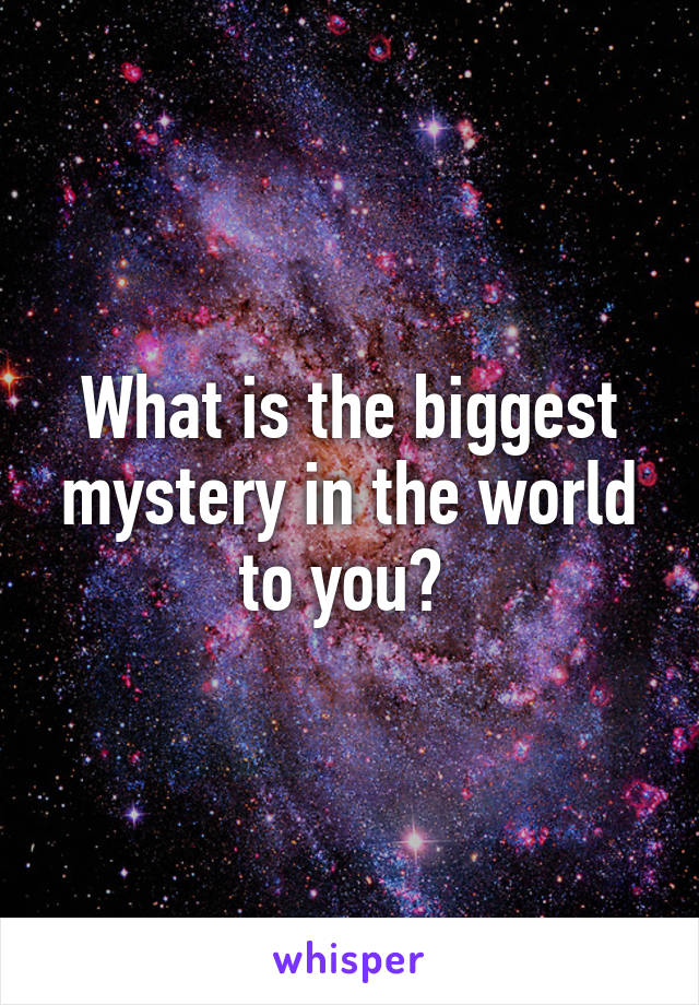 What is the biggest mystery in the world to you? 