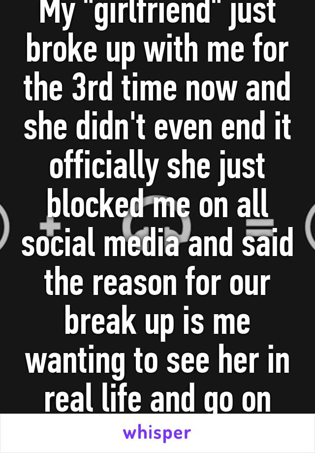 My "girlfriend" just broke up with me for the 3rd time now and she didn't even end it officially she just blocked me on all social media and said the reason for our break up is me wanting to see her in real life and go on dates with her