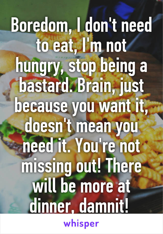 Boredom, I don't need to eat, I'm not hungry, stop being a bastard. Brain, just because you want it, doesn't mean you need it. You're not missing out! There will be more at dinner, damnit! 