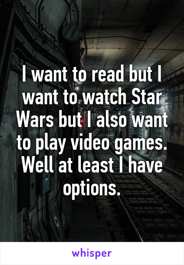 I want to read but I want to watch Star Wars but I also want to play video games. Well at least I have options.