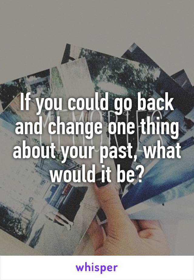 If you could go back and change one thing about your past, what would it be?