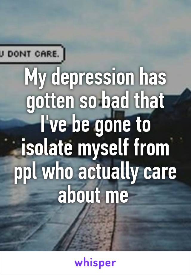 My depression has gotten so bad that I've be gone to isolate myself from ppl who actually care about me 