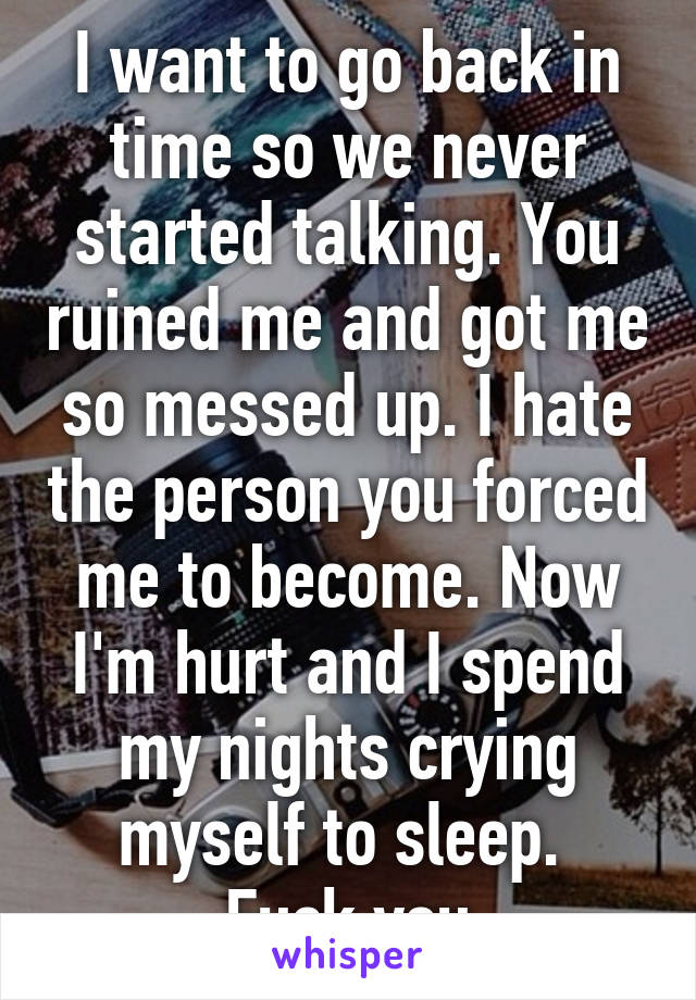 I want to go back in time so we never started talking. You ruined me and got me so messed up. I hate the person you forced me to become. Now I'm hurt and I spend my nights crying myself to sleep. 
Fuck you