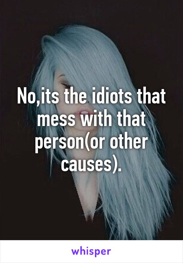 No,its the idiots that mess with that person(or other causes).