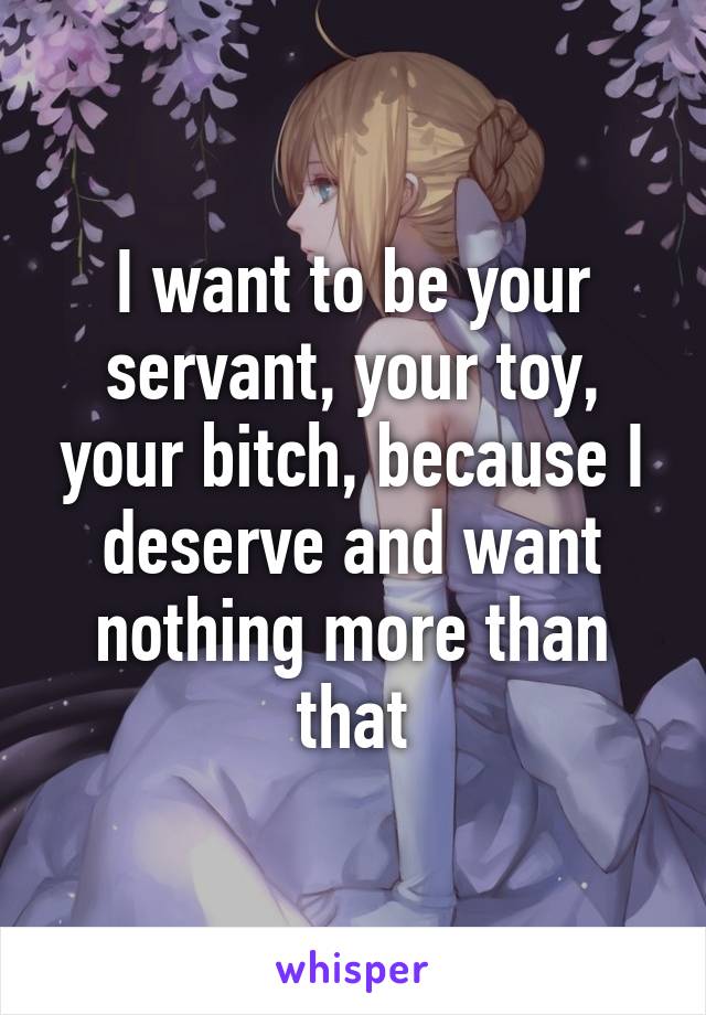 I want to be your servant, your toy, your bitch, because I deserve and want nothing more than that