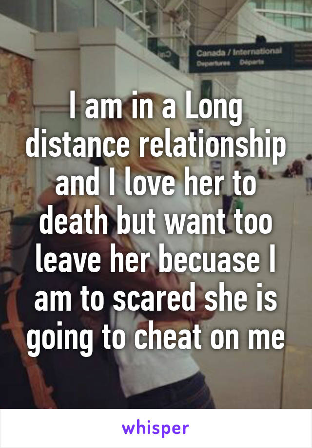 I am in a Long distance relationship and I love her to death but want too leave her becuase I am to scared she is going to cheat on me