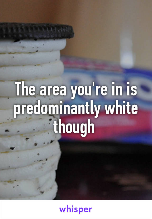 The area you're in is predominantly white though 