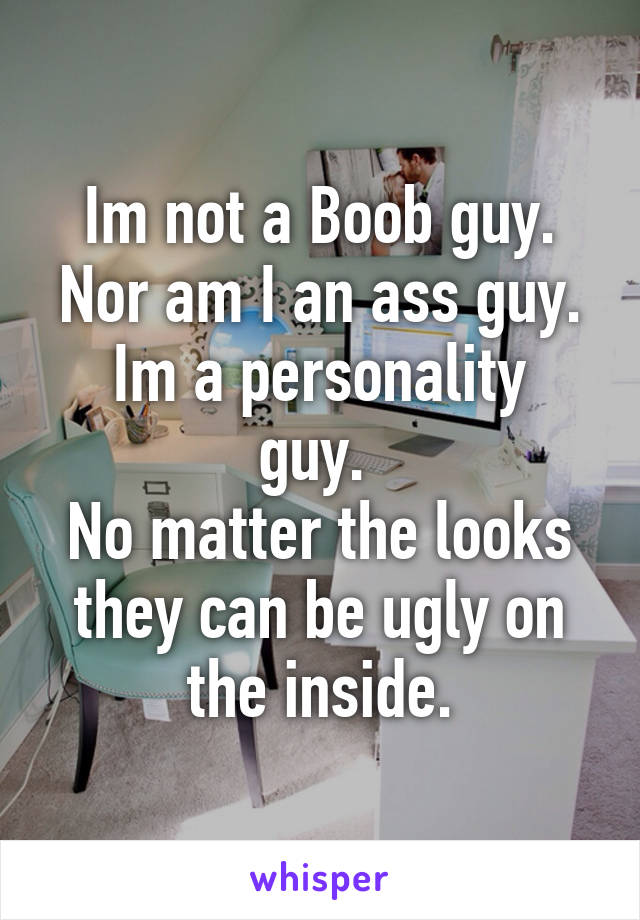 Im not a Boob guy.
Nor am I an ass guy.
Im a personality guy. 
No matter the looks they can be ugly on the inside.