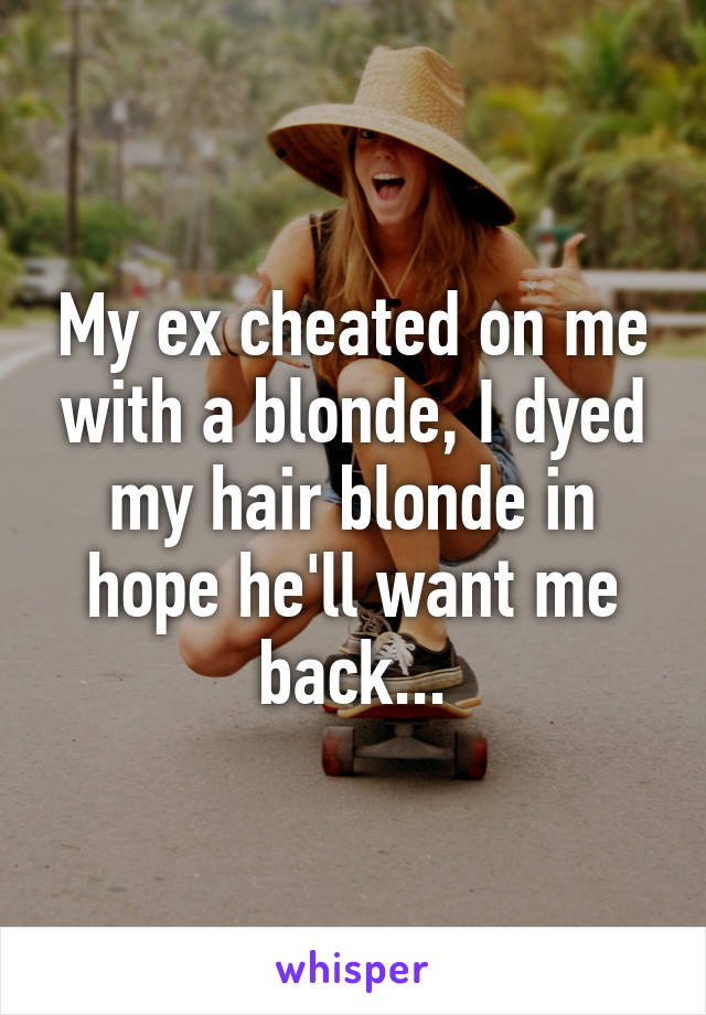 My ex cheated on me with a blonde, I dyed my hair blonde in hope he'll want me back...