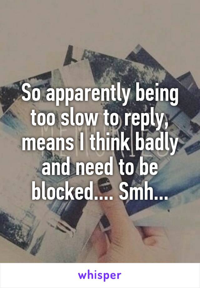 So apparently being too slow to reply, means I think badly and need to be blocked.... Smh...