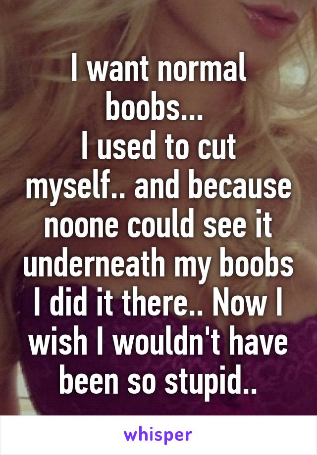 I want normal boobs... 
I used to cut myself.. and because noone could see it underneath my boobs I did it there.. Now I wish I wouldn't have been so stupid..