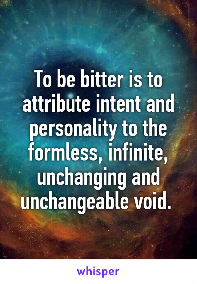 To be bitter is to attribute intent and personality to the formless, infinite, unchanging and unchangeable void. 