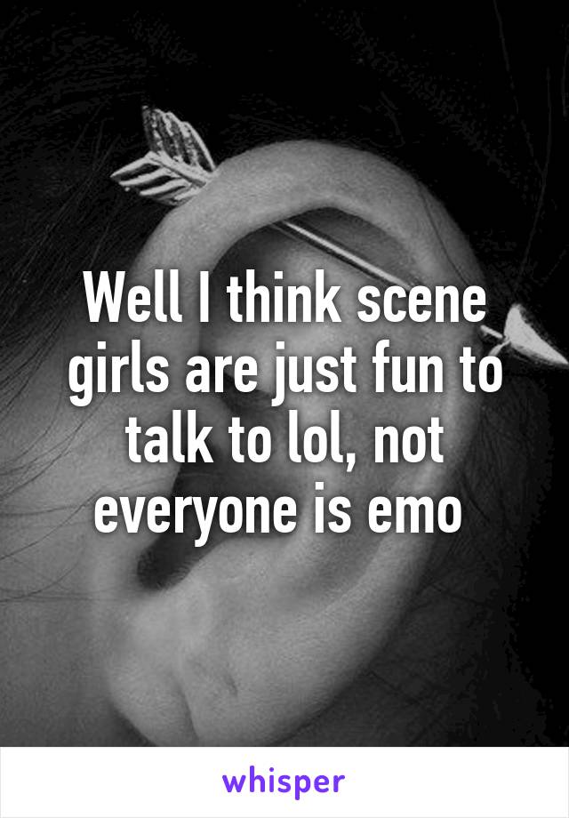 Well I think scene girls are just fun to talk to lol, not everyone is emo 