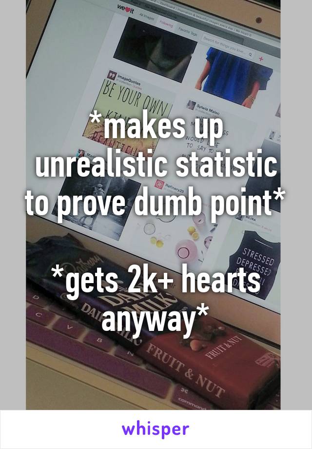 *makes up unrealistic statistic to prove dumb point*

*gets 2k+ hearts anyway*