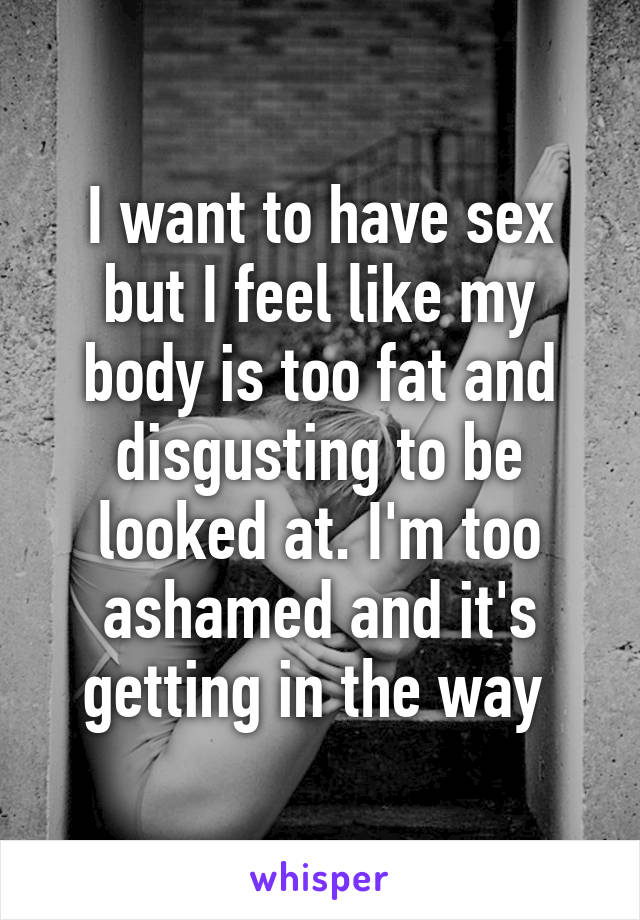 I want to have sex but I feel like my body is too fat and disgusting to be looked at. I'm too ashamed and it's getting in the way 