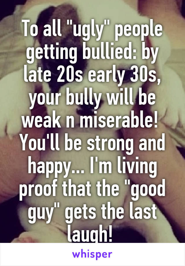 To all "ugly" people getting bullied: by late 20s early 30s, your bully will be weak n miserable!  You'll be strong and happy... I'm living proof that the "good guy" gets the last laugh! 