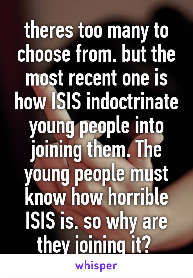 theres too many to choose from. but the most recent one is how ISIS indoctrinate young people into joining them. The young people must know how horrible ISIS is. so why are they joining it? 