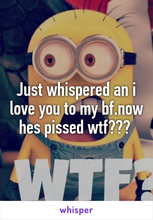 Just whispered an i love you to my bf.now hes pissed wtf??? 