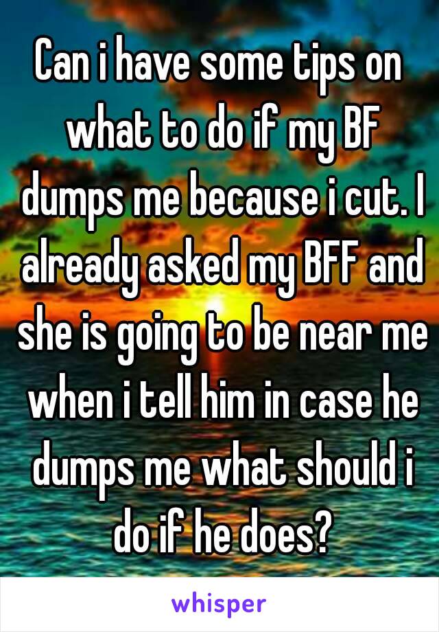 Can i have some tips on what to do if my BF dumps me because i cut. I already asked my BFF and she is going to be near me when i tell him in case he dumps me what should i do if he does?