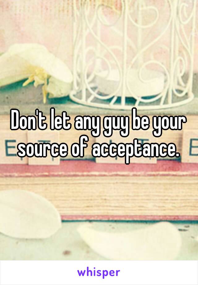 Don't let any guy be your source of acceptance. 