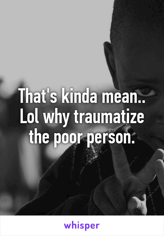 That's kinda mean.. Lol why traumatize the poor person.