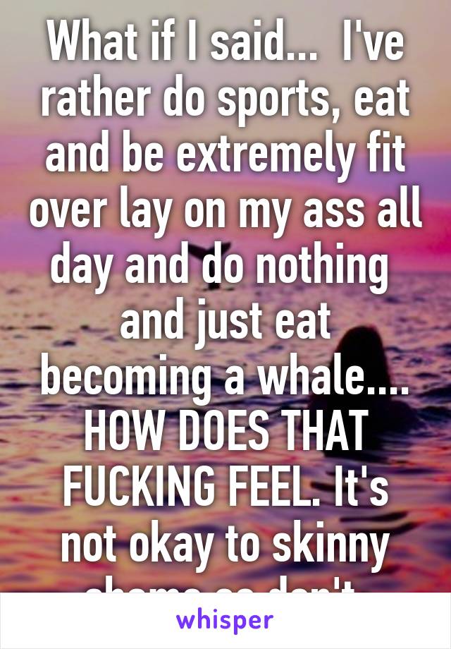What if I said...  I've rather do sports, eat and be extremely fit over lay on my ass all day and do nothing  and just eat becoming a whale.... HOW DOES THAT FUCKING FEEL. It's not okay to skinny shame so don't 