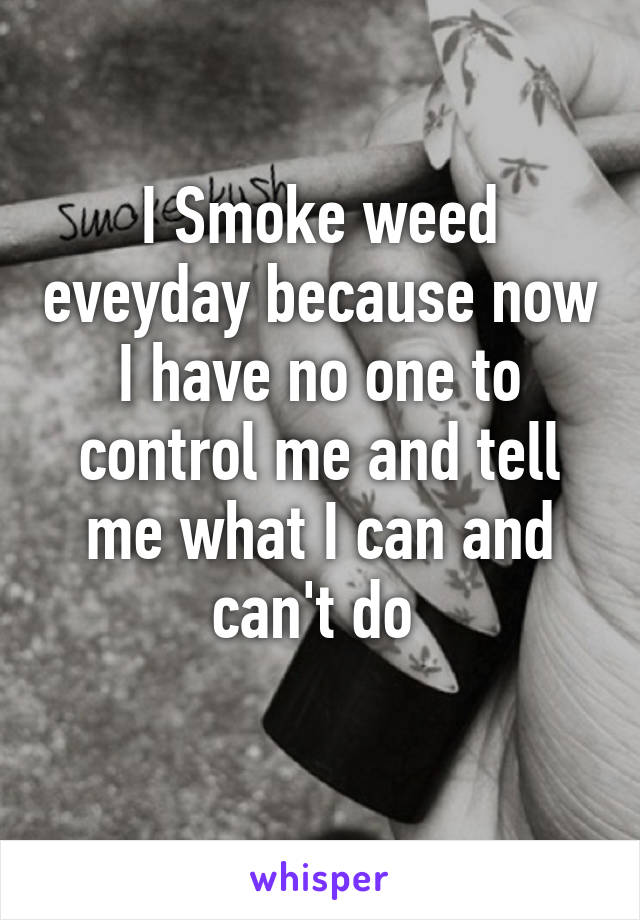 I Smoke weed eveyday because now I have no one to control me and tell me what I can and can't do 
